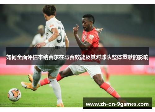 如何全面评估本纳赛尔在马赛效能及其对球队整体贡献的影响