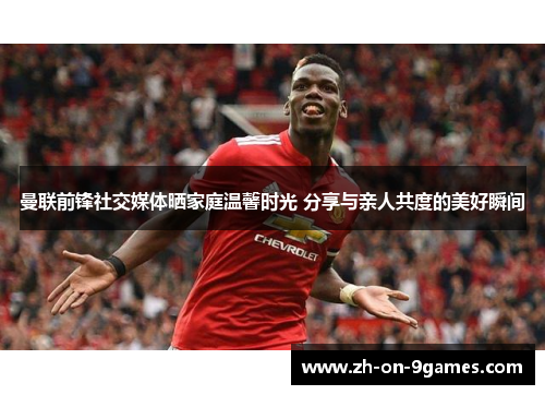 曼联前锋社交媒体晒家庭温馨时光 分享与亲人共度的美好瞬间