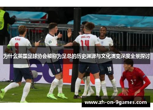 为什么英国足球协会被称为足总的历史渊源与文化演变深度全景探讨 为什么英国足球协会被称为足总的历史渊源与文化演变深度全景探讨