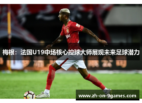 梅根：法国U19中场核心控球大师展现未来足球潜力