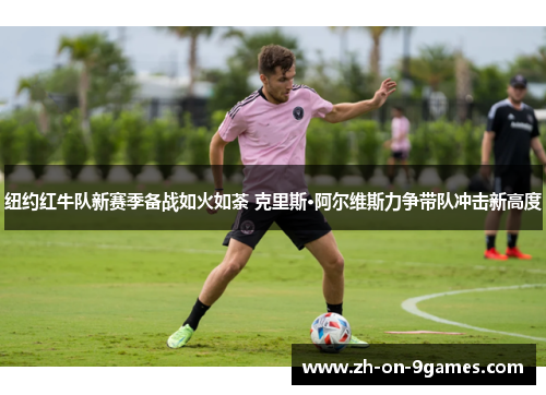 纽约红牛队新赛季备战如火如荼 克里斯·阿尔维斯力争带队冲击新高度 纽约红牛队新赛季备战如火如荼 克里斯·阿尔维斯力争带队冲击新高度