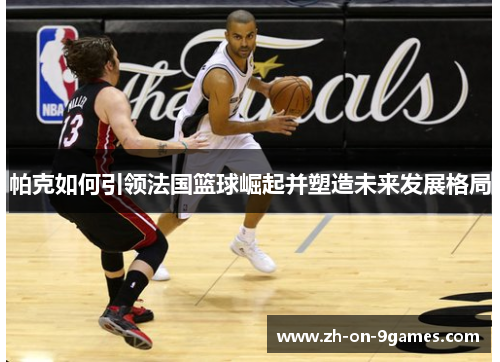 帕克如何引领法国篮球崛起并塑造未来发展格局
