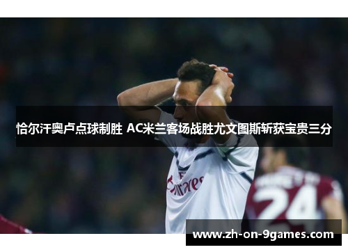 恰尔汗奥卢点球制胜 AC米兰客场战胜尤文图斯斩获宝贵三分