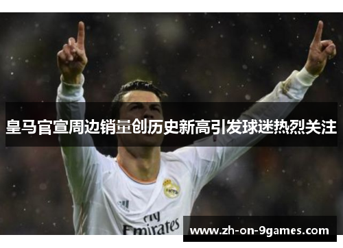 皇马官宣周边销量创历史新高引发球迷热烈关注